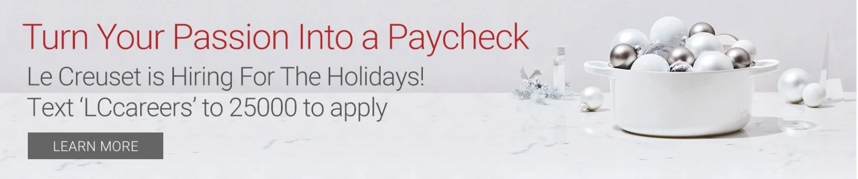 Turn Your Passion Into a Paycheck - Le Creuset is Hiring for the Holidays! Text LCCareers to 25000 to apply - learn more - click for holiday hiring information