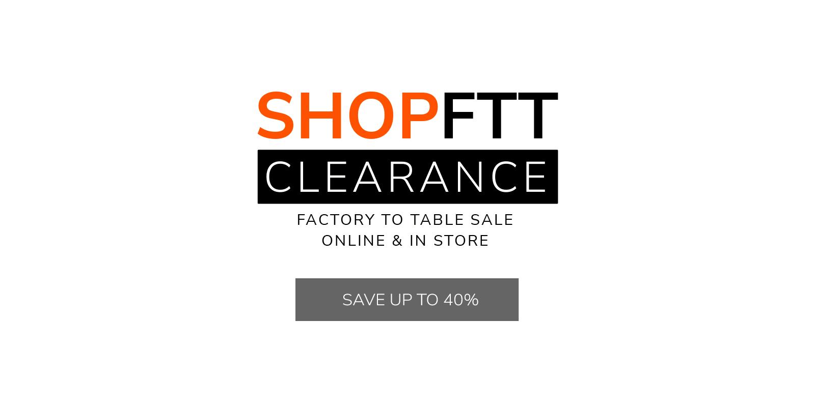 SHOPFTT CLEARANCE - Factory to Table Sale - Online & In-Store - Save Up to 40%